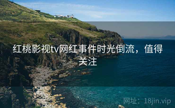红桃影视tv网红事件时光倒流,值得关注 红桃影视tv网红事件时光倒流,值得关注