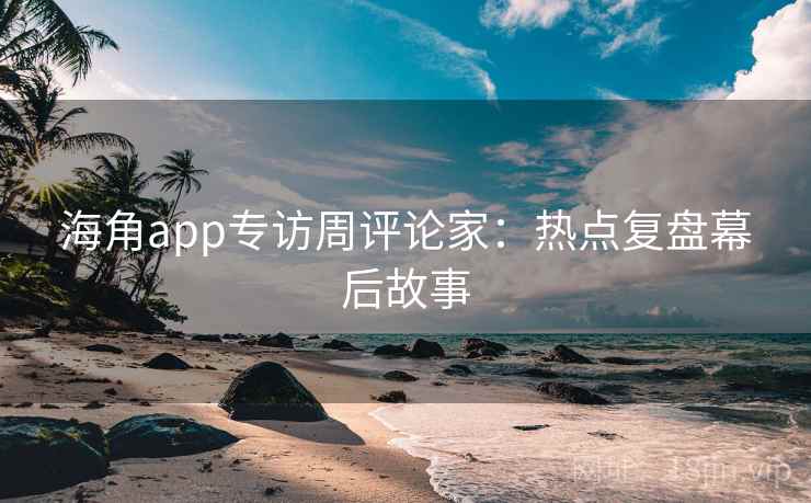 海角app专访周评论家:热点复盘幕后故事 海角app专访周评论家:热点复盘幕后故事