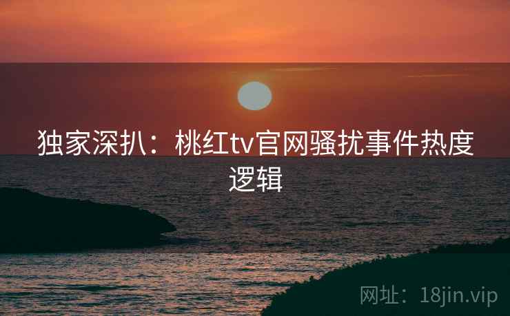 独家深扒：桃红tv官网骚扰事件热度逻辑