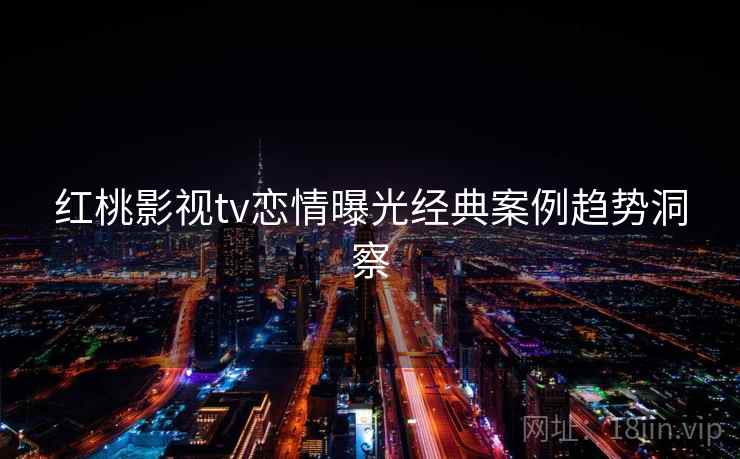 红桃影视tv恋情曝光经典案例趋势洞察 红桃影视tv恋情曝光经典案例趋势洞察