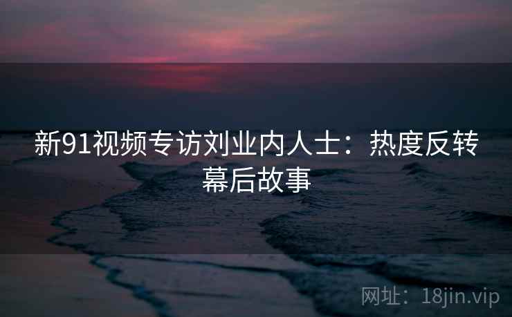 新91视频专访刘业内人士：热度反转幕后故事