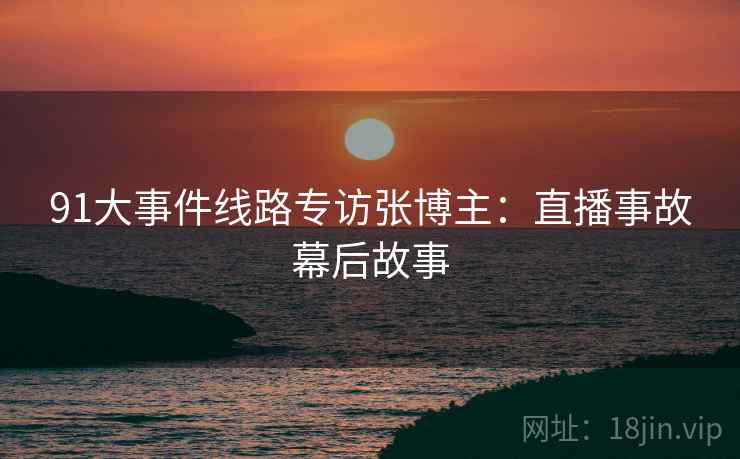 91大事件线路专访张博主：直播事故幕后故事