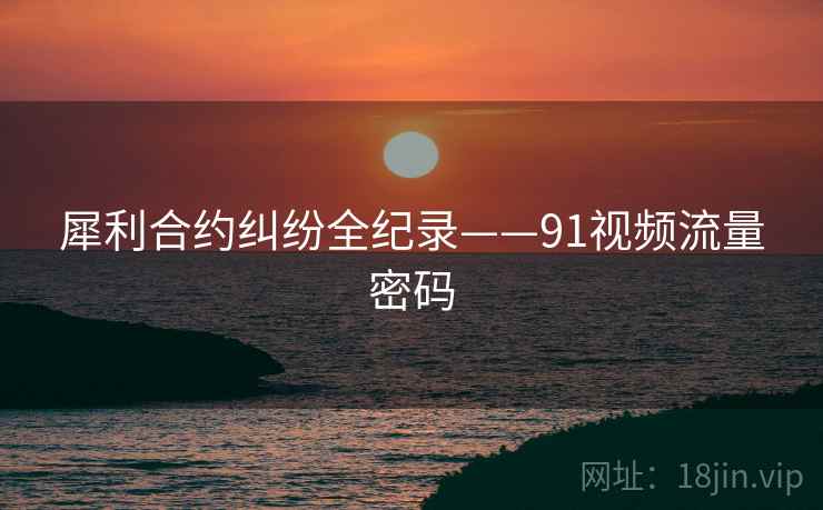 犀利合约纠纷全纪录——91视频流量密码 犀利合约纠纷全纪录——91视频流量密码