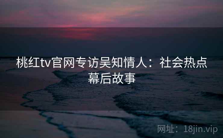桃红tv官网专访吴知情人：社会热点幕后故事